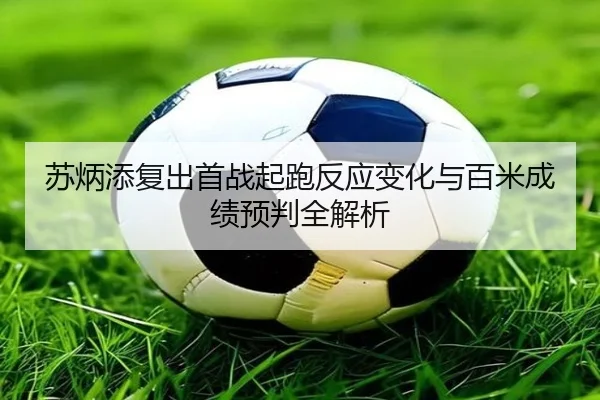 苏炳添复出首战起跑反应变化与百米成绩预判全解析